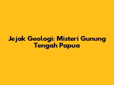 Jejak Geologi: Misteri Gunung Tengah Papua