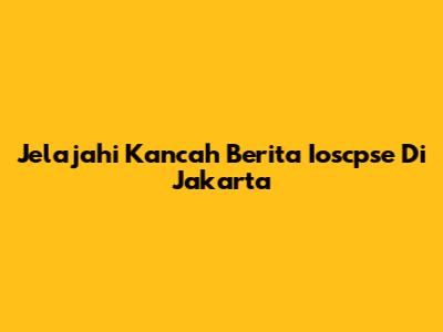 Jelajahi Kancah Berita Ioscpse Di Jakarta