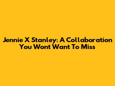 Jennie X Stanley: A Collaboration You Won't Want To Miss