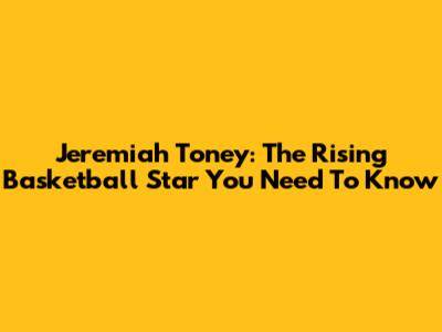 Jeremiah Toney: The Rising Basketball Star You Need To Know