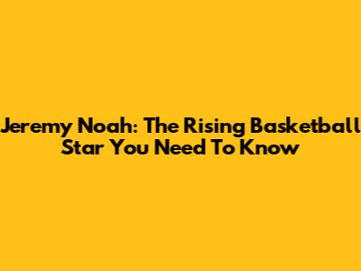 Jeremy Noah: The Rising Basketball Star You Need To Know