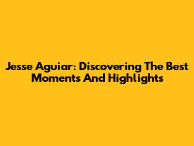 Jesse Aguiar: Discovering The Best Moments And Highlights