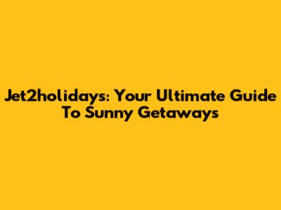 Jet2holidays: Your Ultimate Guide To Sunny Getaways