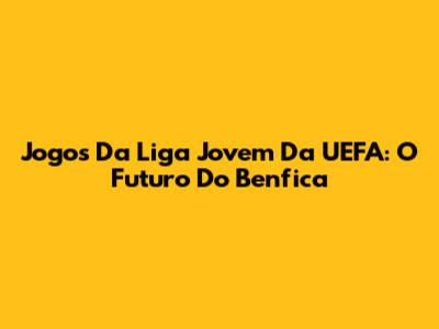 Jogos Da Liga Jovem Da UEFA: O Futuro Do Benfica