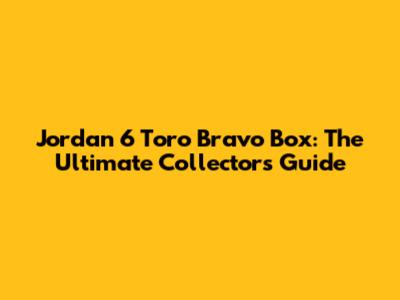 Jordan 6 Toro Bravo Box: The Ultimate Collector's Guide