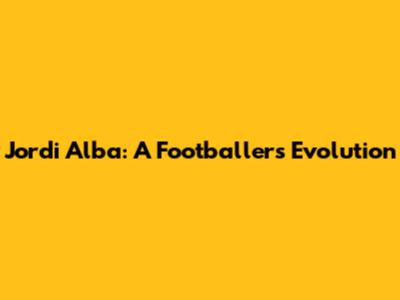 Jordi Alba: A Footballer's Evolution