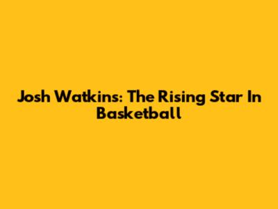 Josh Watkins: The Rising Star In Basketball