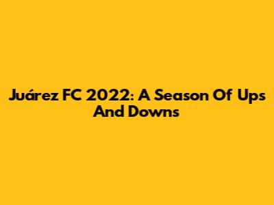 Juárez FC 2022: A Season Of Ups And Downs