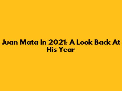 Juan Mata In 2021: A Look Back At His Year