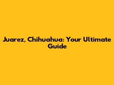 Juarez, Chihuahua: Your Ultimate Guide