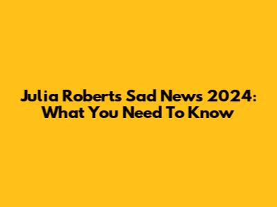 Julia Roberts' Sad News 2024: What You Need To Know