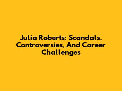 Julia Roberts: Scandals, Controversies, And Career Challenges