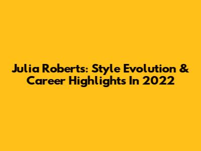 Julia Roberts: Style Evolution & Career Highlights In 2022