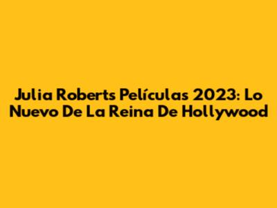 Julia Roberts Películas 2023: Lo Nuevo De La Reina De Hollywood