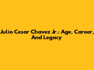 Julio Cesar Chavez Jr.: Age, Career, And Legacy