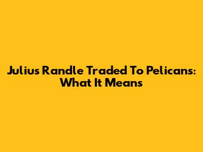 Julius Randle Traded To Pelicans: What It Means