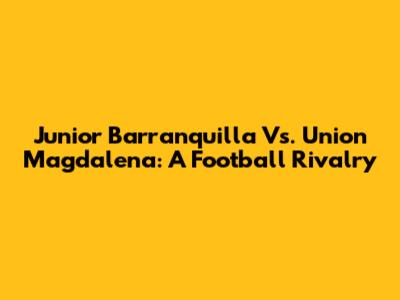 Junior Barranquilla Vs. Union Magdalena: A Football Rivalry