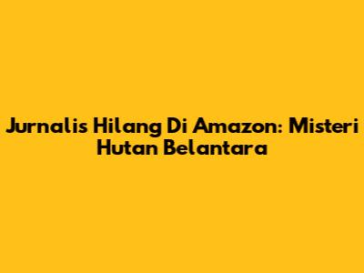 Jurnalis Hilang Di Amazon: Misteri Hutan Belantara