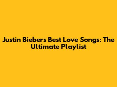 Justin Bieber's Best Love Songs: The Ultimate Playlist
