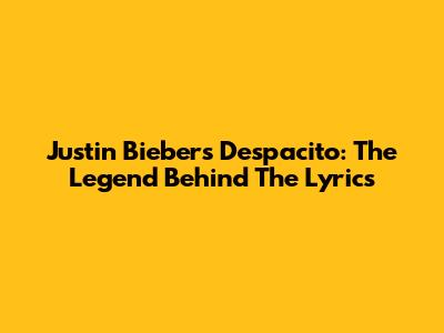Justin Bieber's Despacito: The Legend Behind The Lyrics