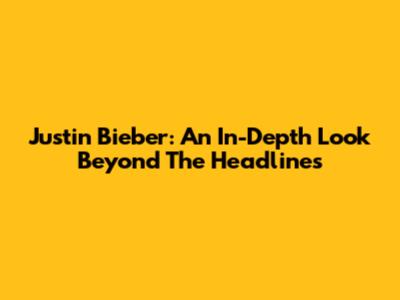 Justin Bieber: An In-Depth Look Beyond The Headlines