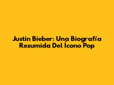 Justin Bieber: Una Biografía Resumida Del Ícono Pop