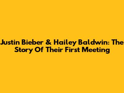 Justin Bieber & Hailey Baldwin: The Story Of Their First Meeting