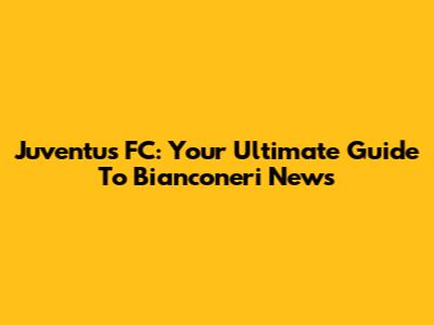 Juventus FC: Your Ultimate Guide To Bianconeri News
