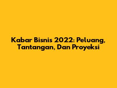 Kabar Bisnis 2022: Peluang, Tantangan, Dan Proyeksi
