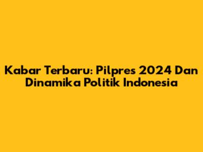 Kabar Terbaru: Pilpres 2024 Dan Dinamika Politik Indonesia