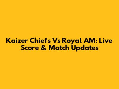 Kaizer Chiefs Vs Royal AM: Live Score & Match Updates