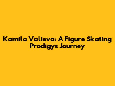 Kamila Valieva: A Figure Skating Prodigy's Journey