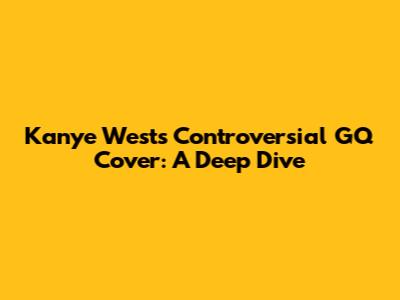 Kanye West's Controversial GQ Cover: A Deep Dive