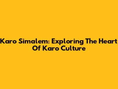 Karo Simalem: Exploring The Heart Of Karo Culture