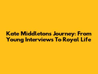 Kate Middleton's Journey: From Young Interviews To Royal Life