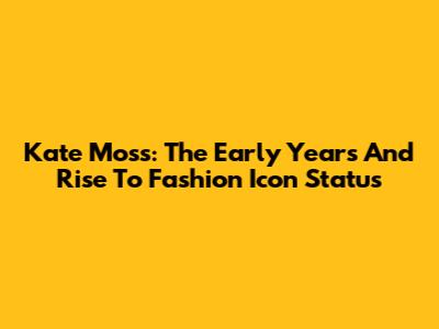 Kate Moss: The Early Years And Rise To Fashion Icon Status