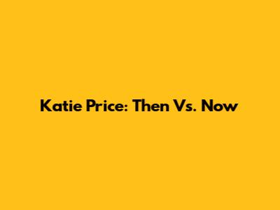 Katie Price: Then Vs. Now