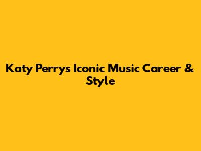 Katy Perry's Iconic Music Career & Style