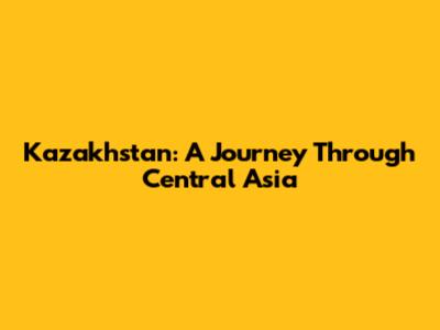 Kazakhstan: A Journey Through Central Asia
