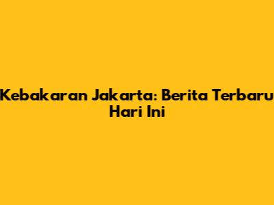 Kebakaran Jakarta: Berita Terbaru Hari Ini