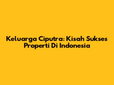 Keluarga Ciputra: Kisah Sukses Properti Di Indonesia