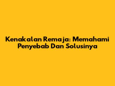 Kenakalan Remaja: Memahami Penyebab Dan Solusinya