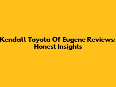 Kendall Toyota Of Eugene Reviews: Honest Insights