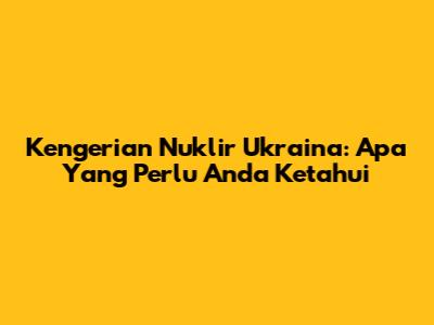 Kengerian Nuklir Ukraina: Apa Yang Perlu Anda Ketahui