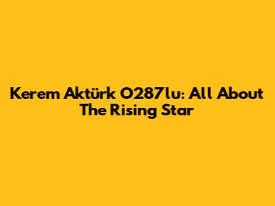 Kerem Aktürk O287lu: All About The Rising Star