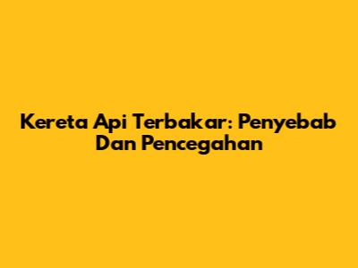 Kereta Api Terbakar: Penyebab Dan Pencegahan