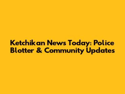 Ketchikan News Today: Police Blotter & Community Updates
