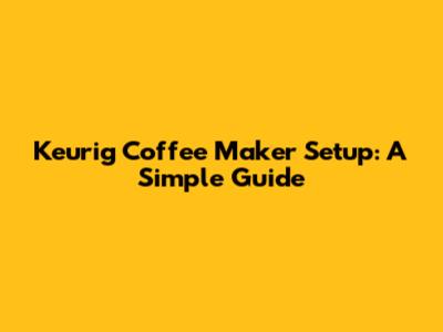 Keurig Coffee Maker Setup: A Simple Guide