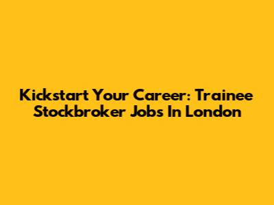 Kickstart Your Career: Trainee Stockbroker Jobs In London