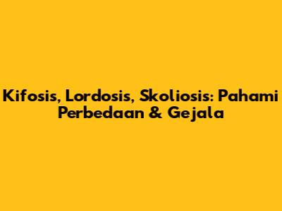 Kifosis, Lordosis, Skoliosis: Pahami Perbedaan & Gejala